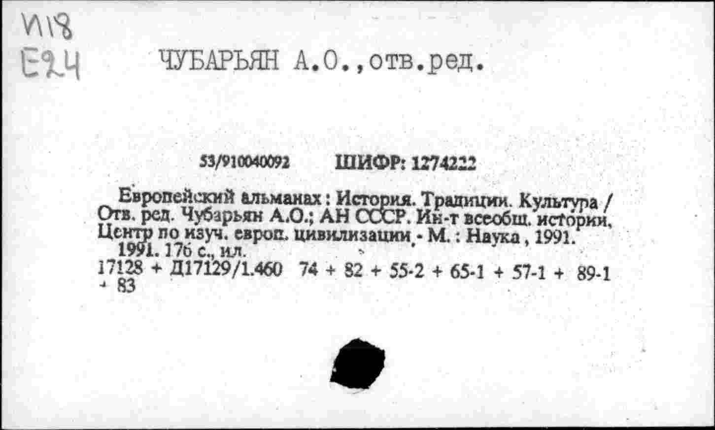 ﻿У\\^
ЧУБАРЬЯН А. О.,отв.ред.
53/910040092 ШИФР: 1274222
Европейский альманах: История. Традиции. Культура / Отв. ред. Чубарьян А.О.; АН ОХР. Ин-т всеобщ, истории. Центр по изуч. европ. цивилизации - М.: Наука, 1991.
1991.176 с., ил.
17128 + Д17129/1.460 74 + 82 + 55-2 + 65-1 + 57-1 + 89-1 4 КЗ